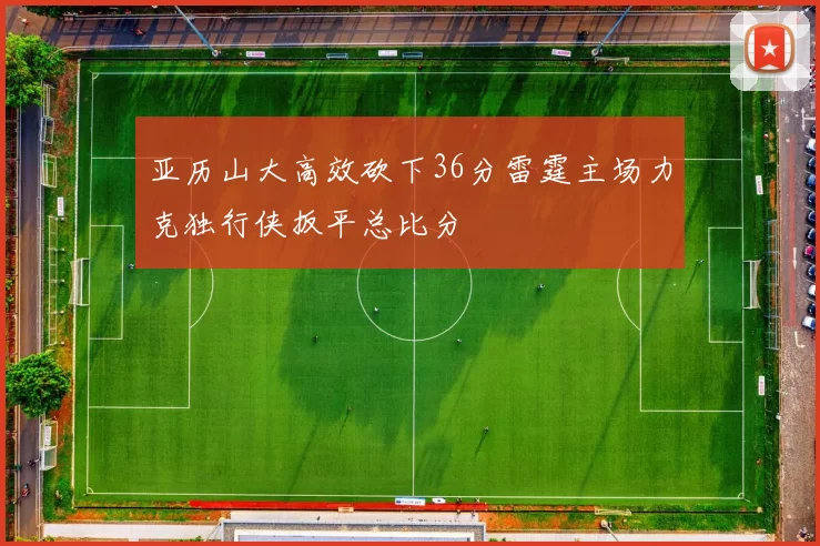 亚历山大高效砍下36分雷霆主场力克独行侠扳平总比分