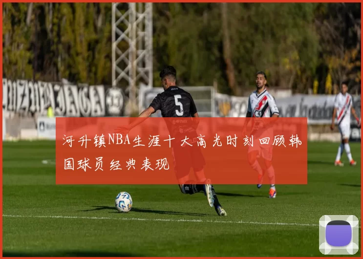 河升镇NBA生涯十大高光时刻回顾韩国球员经典表现