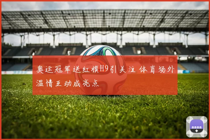奥运冠军送红旗H9引关注 体育场外温情互动成亮点