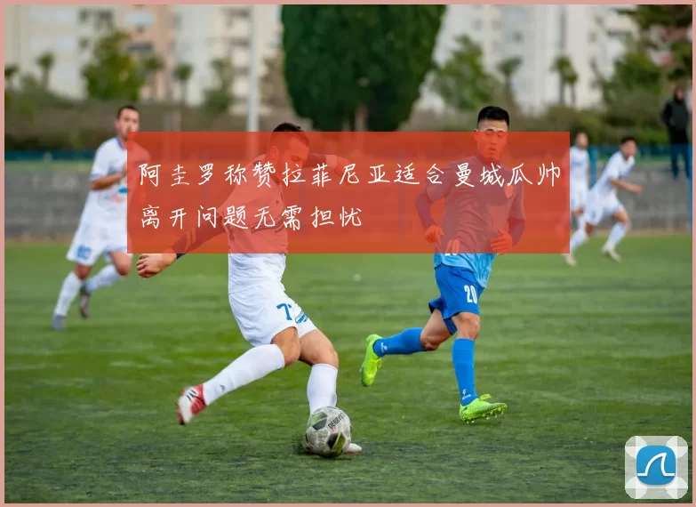 阿圭罗称赞拉菲尼亚适合曼城瓜帅离开问题无需担忧