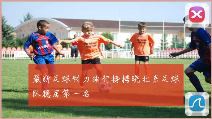 最新足球耐力排行榜揭晓北京足球队稳居第一名