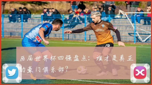 历届世界杯四强盘点：谁才是真正的豪门俱乐部？