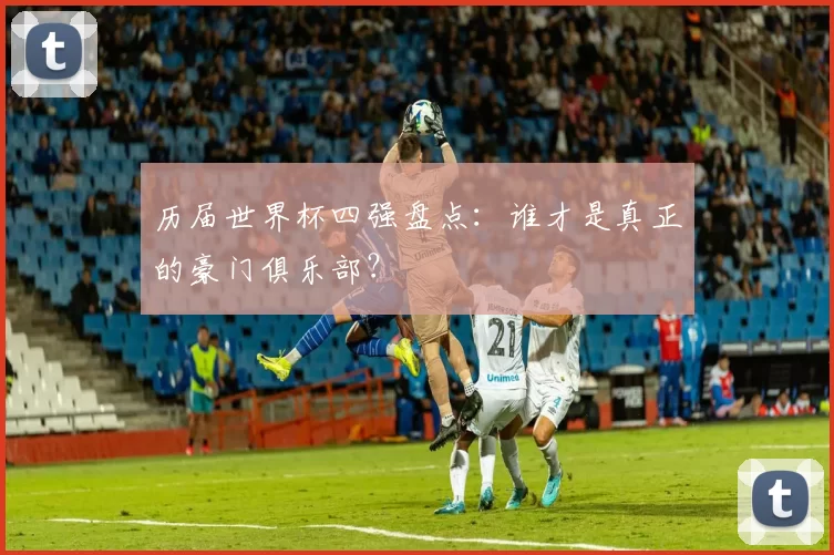 历届世界杯四强盘点：谁才是真正的豪门俱乐部？