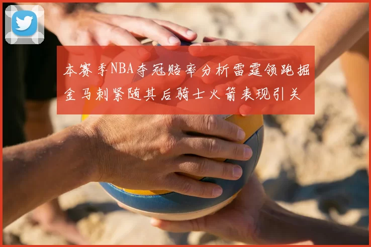 本赛季NBA夺冠赔率分析雷霆领跑掘金马刺紧随其后骑士火箭表现引关注