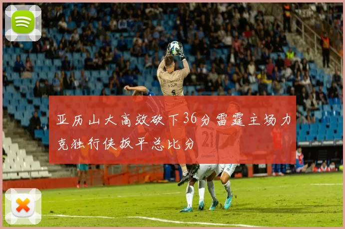 亚历山大高效砍下36分雷霆主场力克独行侠扳平总比分