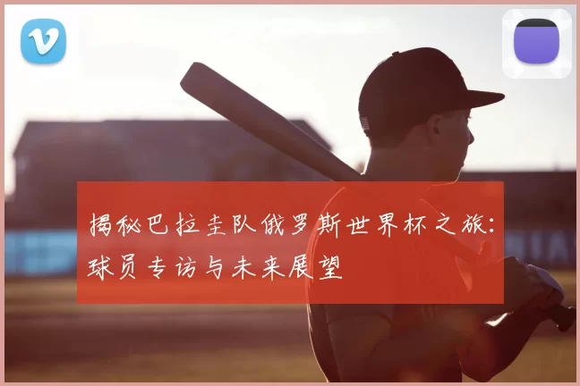 揭秘巴拉圭队俄罗斯世界杯之旅:球员专访与未来展望