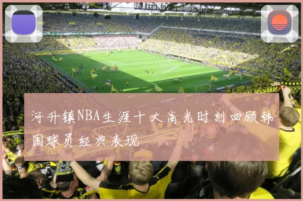 河升镇NBA生涯十大高光时刻回顾韩国球员经典表现