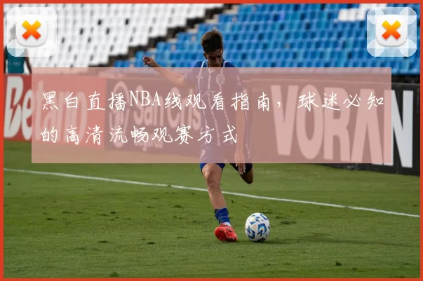 黑白直播NBA线观看指南，球迷必知的高清流畅观赛方式