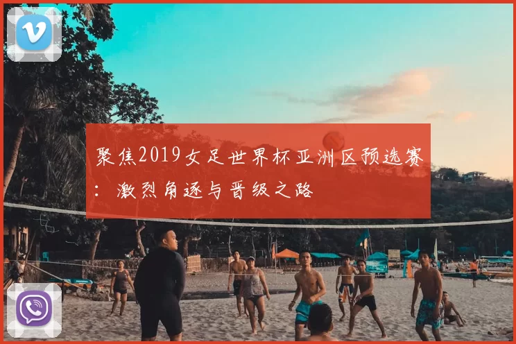 聚焦2019女足世界杯亚洲区预选赛:激烈角逐与晋级之路