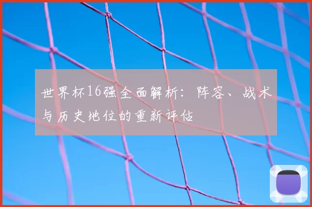 世界杯16强全面解析：阵容、战术与历史地位的重新评估