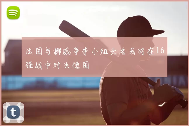 法国与挪威争夺小组头名或将在16强战中对决德国