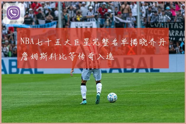 NBA七十五大巨星完整名单揭晓乔丹詹姆斯科比等传奇入选