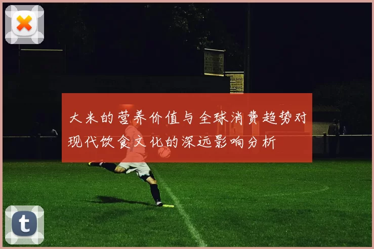 大米的营养价值与全球消费趋势对现代饮食文化的深远影响分析
