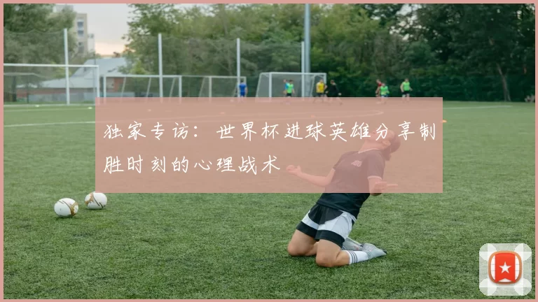 独家专访：世界杯进球英雄分享制胜时刻的心理战术