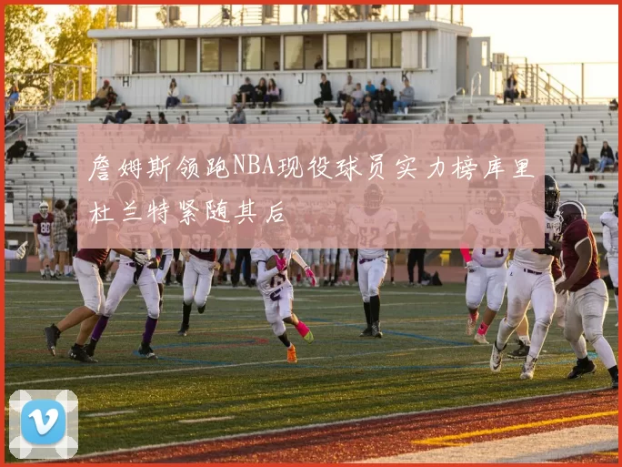 詹姆斯领跑NBA现役球员实力榜库里杜兰特紧随其后