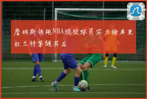 詹姆斯领跑NBA现役球员实力榜库里杜兰特紧随其后