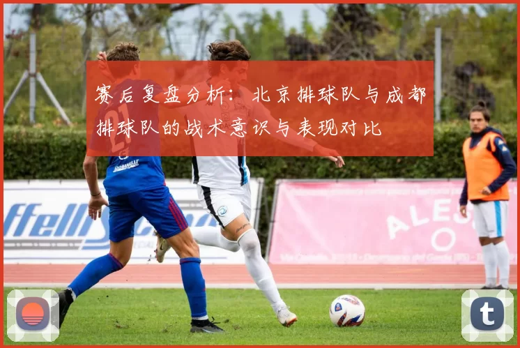 赛后复盘分析：北京排球队与成都排球队的战术意识与表现对比