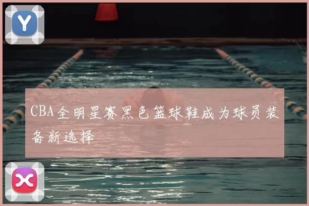 CBA全明星赛黑色篮球鞋成为球员装备新选择