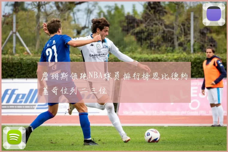 詹姆斯领跑NBA球员排行榜恩比德约基奇位列二三位