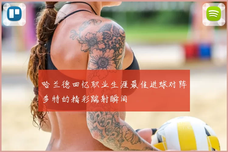 哈兰德回忆职业生涯最佳进球对阵多特的精彩踹射瞬间