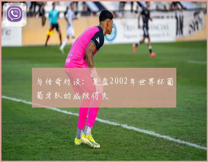 与传奇对谈:复盘2002年世界杯葡萄牙队的成败得失
