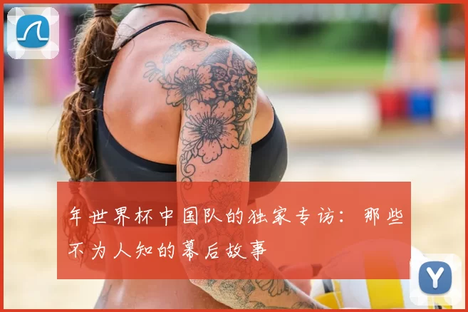 年世界杯中国队的独家专访：那些不为人知的幕后故事