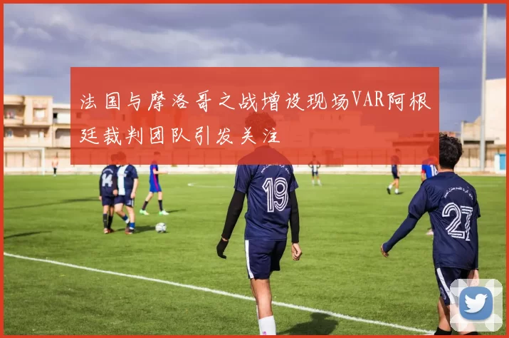 法国与摩洛哥之战增设现场VAR阿根廷裁判团队引发关注