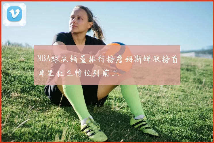 NBA球衣销量排行榜詹姆斯蝉联榜首库里杜兰特位列前三