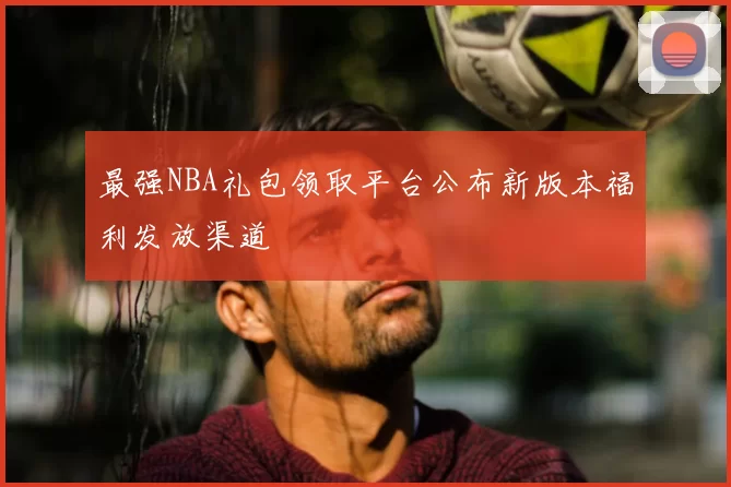 最强NBA礼包领取平台公布新版本福利发放渠道
