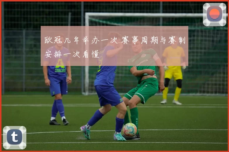 欧冠几年举办一次 赛事周期与赛制安排一次看懂