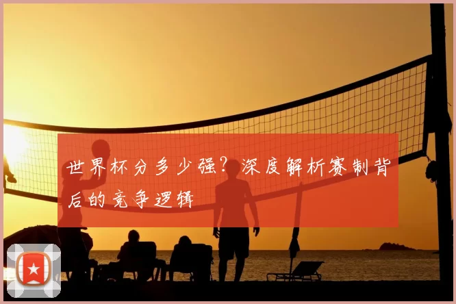 世界杯分多少强?深度解析赛制背后的竞争逻辑
