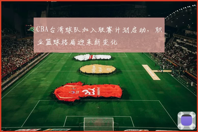 CBA台湾球队加入联赛计划启动，职业篮球格局迎来新变化
