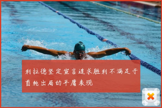 利拉德坚定宣言追求胜利不满足于首轮出局的平庸表现