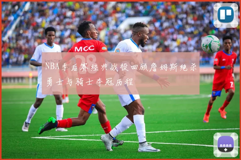 NBA季后赛经典战役回顾詹姆斯绝杀勇士与骑士夺冠历程