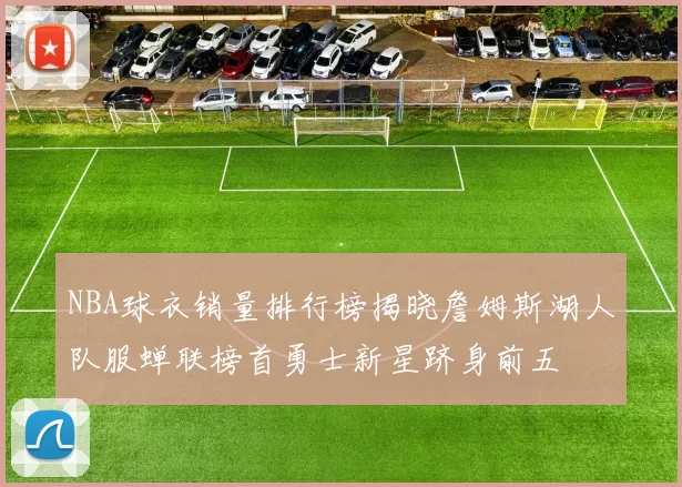 NBA球衣销量排行榜揭晓詹姆斯湖人队服蝉联榜首勇士新星跻身前五