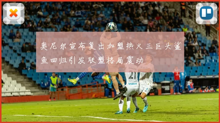 奥尼尔宣布复出加盟热火三巨头鲨鱼回归引发联盟格局震动