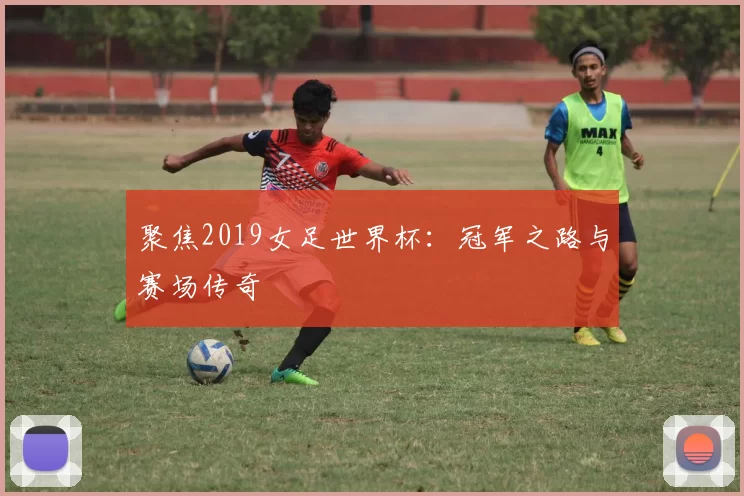 聚焦2019女足世界杯:冠军之路与赛场传奇