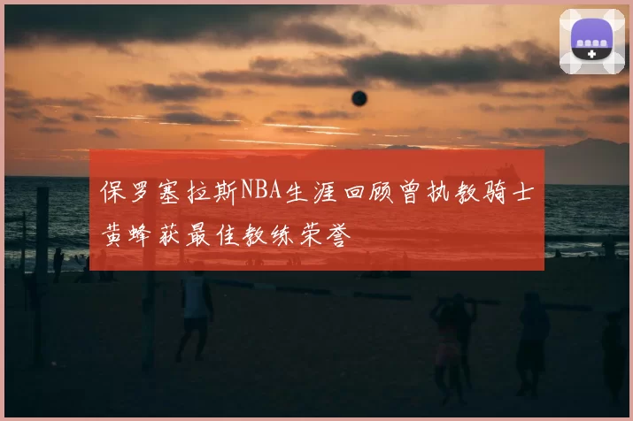 保罗塞拉斯NBA生涯回顾曾执教骑士黄蜂获最佳教练荣誉