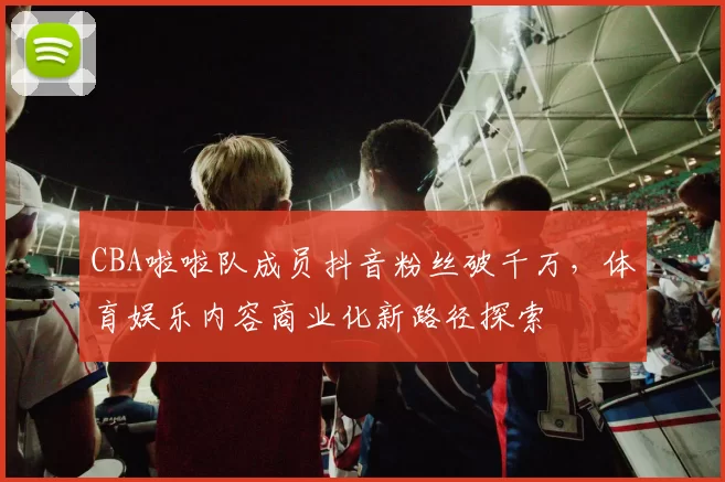 CBA啦啦队成员抖音粉丝破千万，体育娱乐内容商业化新路径探索