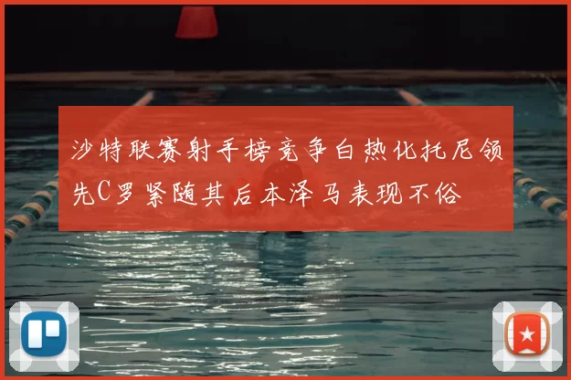 沙特联赛射手榜竞争白热化托尼领先C罗紧随其后本泽马表现不俗