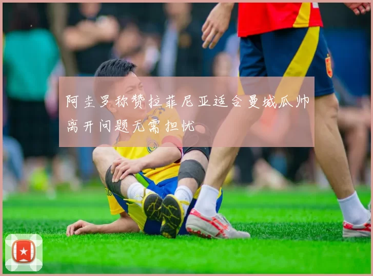 阿圭罗称赞拉菲尼亚适合曼城瓜帅离开问题无需担忧
