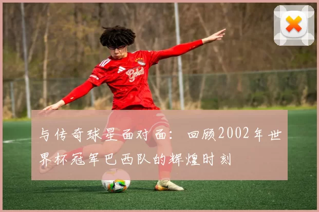 与传奇球星面对面:回顾2002年世界杯冠军巴西队的辉煌时刻