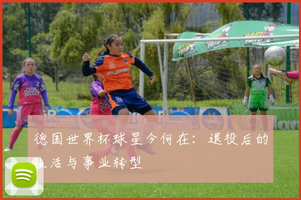 德国世界杯球星今何在：退役后的生活与事业转型