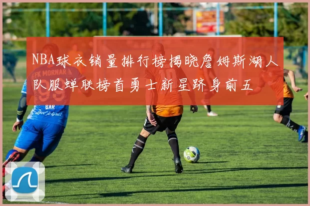 NBA球衣销量排行榜揭晓詹姆斯湖人队服蝉联榜首勇士新星跻身前五
