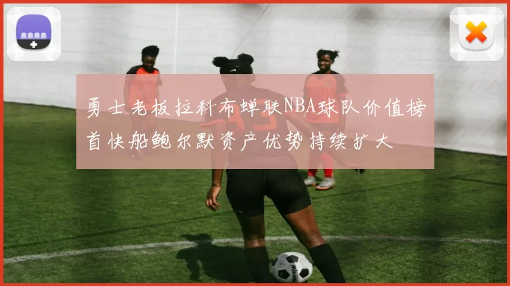 勇士老板拉科布蝉联NBA球队价值榜首快船鲍尔默资产优势持续扩大