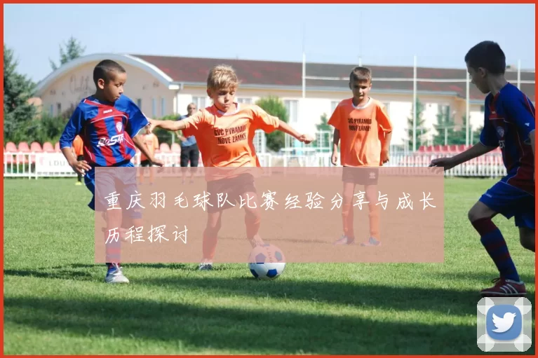 重庆羽毛球队比赛经验分享与成长历程探讨