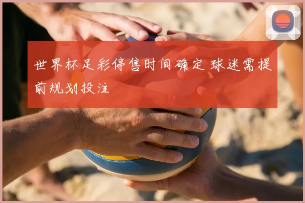 世界杯足彩停售时间确定 球迷需提前规划投注