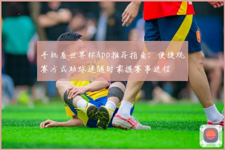 手机看世界杯App推荐指南:便捷观赛方式助球迷随时掌握赛事进程