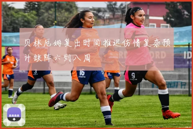 贝林厄姆复出时间推迟伤情复杂预计缺阵六到八周