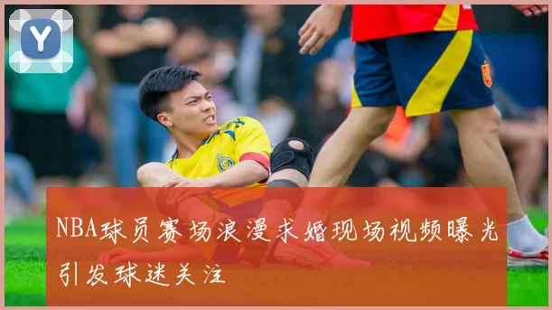 NBA球员赛场浪漫求婚现场视频曝光引发球迷关注